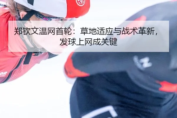 郑钦文温网首轮：草地适应与战术革新，发球上网成关键