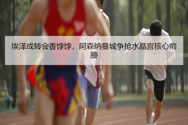 埃泽成转会香饽饽，阿森纳曼城争抢水晶宫核心前腰